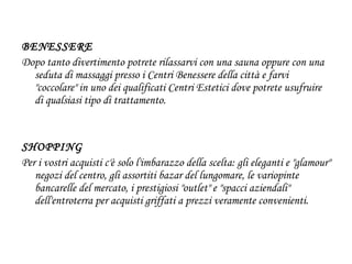 BENESSERE  Dopo tanto divertimento potrete rilassarvi con una sauna oppure con una seduta di massaggi presso i Centri Benessere della città e farvi "coccolare" in uno dei qualificati Centri Estetici dove potrete usufruire di qualsiasi tipo di trattamento. SHOPPING Per i vostri acquisti c'è solo l'imbarazzo della scelta: gli eleganti e "glamour" negozi del centro, gli assortiti bazar del lungomare, le variopinte bancarelle del mercato, i prestigiosi "outlet" e "spacci aziendali" dell'entroterra per acquisti griffati a prezzi veramente convenienti. 