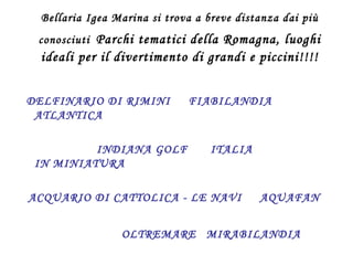 Bellaria Igea Marina si trova a breve distanza dai più conosciuti   Parchi tematici della Romagna, luoghi ideali per il divertimento di grandi e piccini!!!! DELFINARIO DI RIMINI  FIABILANDIA  ATLANTICA  INDIANA GOLF   ITALIA IN MINIATURA ACQUARIO DI CATTOLICA - LE NAVI  AQUAFAN  OLTREMARE   MIRABILANDIA   