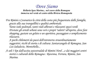 Dove Siamo Bellaria Igea Marina... nel cuore della Romagna immersa nel verde al centro della Riviera Romagnola Fra Rimini e Cesenatico la città della costa più frequentata dalle famiglie, grazie alla sua tranquillità e qualità ambientale. Tante isole pedonali, tanti viali alberati e rilassanti spazi verdi D'estate gli arredi urbani sono veri e propri "salotti" all'aperto, dove fare shopping, gustare un gelato o un aperitivo, passeggiare o semplicemente rilassarsi. A pochi chilometri da paesi dell'entroterra straordinariamente suggestivi, ricchi di storia e di cultura: Santarcangelo di Romagna, San Leo Saludecio, Montebello... A soli 5 km dall'uscita autostradale di Rimini Nord ...e dai maggiori centri storici e culturali della Romagna : Ravenna, Ferrara, Rimini, San Marino. 