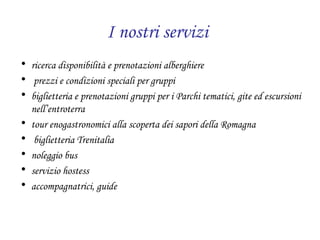 I nostri servizi   ricerca disponibilità e prenotazioni alberghiere prezzi e condizioni speciali per gruppi  biglietteria e prenotazioni gruppi per i Parchi tematici, gite ed escursioni nell’entroterra tour enogastronomici alla scoperta dei sapori della Romagna biglietteria Trenitalia noleggio bus servizio hostess accompagnatrici, guide 