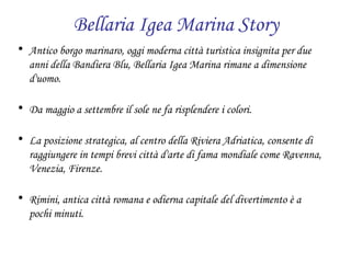 Bellaria Igea Marina Story Antico borgo marinaro, oggi moderna città turistica insignita per due anni della Bandiera Blu, Bellaria Igea Marina rimane a dimensione d'uomo. Da maggio a settembre il sole ne fa risplendere i colori. La posizione strategica, al centro della Riviera Adriatica, consente di raggiungere in tempi brevi città d'arte di fama mondiale come Ravenna, Venezia, Firenze. Rimini, antica città romana e odierna capitale del divertimento è a pochi minuti. 