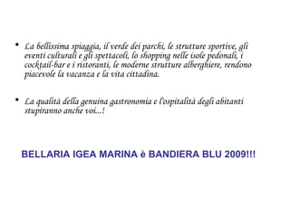 La bellissima spiaggia, il verde dei parchi, le strutture sportive, gli eventi culturali e gli spettacoli, lo shopping nelle isole pedonali, i cocktail-bar e i ristoranti, le moderne strutture alberghiere, rendono piacevole la vacanza e la vita cittadina.   La qualità della genuina gastronomia e l'ospitalità degli abitanti stupiranno anche voi...!   BELLARIA IGEA MARINA è BANDIERA BLU 2009!!! 