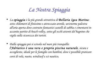 La Nostra Spiaggia La  spiaggia  è la più grande attrattiva di  Bellaria Igea Marina :  sette chilometri di finissimo e attrezzato arenile, un'enorme palestra all'aria aperta dove costruire fantastici castelli di sabbia e cimentarsi in accanite partite di beach volley, sotto gli occhi attenti del bagnino che vigila sulla sicurezza dei turisti. Dalla spiaggia poi si scivola nel mare più tranquillo:  l'Adriatico è una vera e propria piscina naturale , sicura e accogliente, ideale per le famiglie con bambini, dove è possibile praticare corsi di vela, nuoto, windsurf e sci nautico . 
