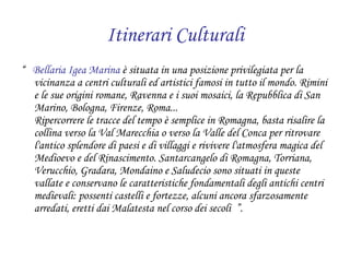 Itinerari Culturali “  Bellaria Igea Marina  è situata in una posizione privilegiata per la vicinanza a centri culturali ed artistici famosi in tutto il mondo. Rimini e le sue origini romane, Ravenna e i suoi mosaici, la Repubblica di San Marino, Bologna, Firenze, Roma... Ripercorrere le tracce del tempo è semplice in Romagna, basta risalire la collina verso la Val Marecchia o verso la Valle del Conca per ritrovare l'antico splendore di paesi e di villaggi e rivivere l'atmosfera magica del Medioevo e del Rinascimento. Santarcangelo di Romagna, Torriana, Verucchio, Gradara, Mondaino e Saludecio sono situati in queste vallate e conservano le caratteristiche fondamentali degli antichi centri medievali: possenti castelli e fortezze, alcuni ancora sfarzosamente arredati, eretti dai Malatesta nel corso dei secoli  ”. 