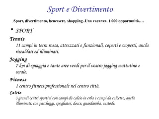 Sport e Divertimento Sport, divertimento, benessere, shopping..Una vacanza, 1.000 opportunità….     SPORT   Tennis 11 campi in terra rossa, attrezzati e funzionali, coperti e scoperti, anche riscaldati ed illuminati.  Jogging 7 km di spiaggia e tante aree verdi per il vostro jogging mattutino e serale.  Fitness 1 centro fitness professionale nel centro città.  Calcio 3 grandi centri sportivi con campi da calcio in erba e campi da calcetto, anche illuminati, con parcheggi, spogliatoi, docce, guardaroba, custode. 