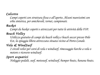 Calcetto Campi coperti con struttura fissa o all’aperto. Alcuni nuovissimi con erba sintetica, per amichevoli, tornei, campionati.  Basket Campi da basket coperti e attrezzati per tutte le attività della FIP. Beach Volley Utilizzo gratuito di campi da beach volley e beach soccer presso Polo Est, la spiaggia libera attrezzata situata vicino al Porto Canale.  Vela & WindSurf 2 circoli velici per corsi di vela e windsurf, rimessaggio barche a vela o motore e ricovero windsurf.  Sport acquatici  Noleggio pedalò, surf, motosurf, windsurf, bumper boats, banana boats. 