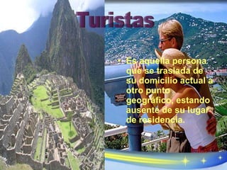 Es aquella persona que se traslada de su domicilio actual a otro punto geográfico, estando ausente de su lugar de residencia. Turistas 