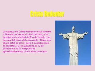 Cristo Redentor La estatua de Cristo Redentor está situada a 709 metros sobre el nivel del mar, y se localiza en la ciudad de Río de Janeiro, en la cima del cerro del corcovado. Tiene una altura total de 38 m, pero 8 m pertenecen al pedestal. Fue inaugurado el 12 de octubre de 1931, después de aproximadamente cinco años de obras.   