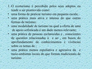 O ecoturismo é percebido pelos seus adeptos ou tende a ser promovido como: uma forma de praticar turismo em pequena escala;  uma prática mais ativa e intensa do que outras formas de turismo;  uma modalidade de turismo na qual a oferta de uma  de apoio sofisticada é um dado menos relevante;  uma prática de pessoas esclarecidas e , conscientes de questões relacionadas à  e ao , em busca do aprofundamento de conhecimentos e vivências sobre os temas de ;  uma prática menos espoliativa e agressiva da  e meio-ambiente locais do que formas tradicionais de turismo 