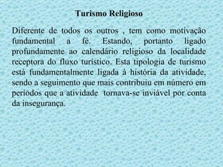 Turismo Religioso Diferente de todos os outros , tem como motivação fundamental a fé. Estando, portanto ligado profundamente ao calendário religioso da localidade receptora do fluxo turístico. Esta tipologia de turismo está fundamentalmente ligada à história da atividade, sendo a seguimento que mais contribuiu em número em períodos que a atividade  tornava-se inviável por conta da insegurança. 