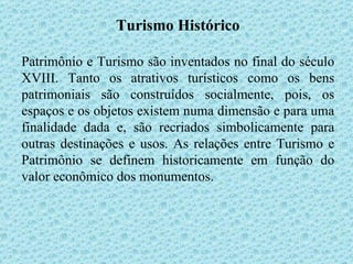 Turismo Histórico Patrimônio e Turismo são inventados no final do século XVIII. Tanto os atrativos turísticos como os bens patrimoniais são construídos socialmente, pois, os espaços e os objetos existem numa dimensão e para uma finalidade dada e, são recriados simbolicamente para outras destinações e usos. As relações entre Turismo e Patrimônio se definem historicamente em função do valor econômico dos monumentos.  