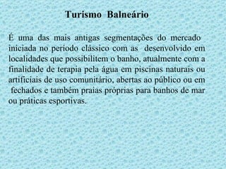 Turismo  Balneário É uma das mais antigas segmentações do mercado  iniciada no período clássico com as  desenvolvido em localidades que possibilitem o banho, atualmente com a finalidade de terapia pela água em piscinas naturais ou artificiais de uso comunitário, abertas ao público ou em  fechados e também praias próprias para banhos de mar ou práticas esportivas. 