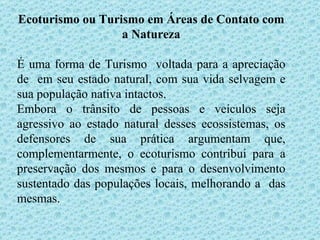 Ecoturismo ou Turismo em Áreas de Contato com a Natureza É uma forma de Turismo  voltada para a apreciação de  em seu estado natural, com sua vida selvagem e sua população nativa intactos. Embora o trânsito de pessoas e veículos seja agressivo ao estado natural desses ecossistemas, os defensores de sua prática argumentam que, complementarmente, o ecoturismo contribui para a preservação dos mesmos e para o desenvolvimento sustentado das populações locais, melhorando a  das mesmas. 