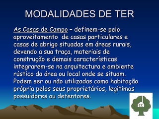 MODALIDADES DE TER As Casas de Campo  – definem-se pelo aproveitamento  de casas particulares e casas de abrigo situadas em áreas rurais, devendo a sua traça, materiais de construção e demais características integrarem-se na arquitectura e ambiente rústico da área ou local onde se situam. Podem ser ou não utilizadas como habitação própria pelos seus proprietários, legítimos possuidores ou detentores. 