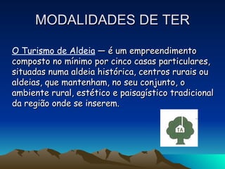 MODALIDADES DE TER O Turismo de Aldeia  — é um empreendimento composto no mínimo por cinco casas particulares, situadas numa aldeia histórica, centros rurais ou aldeias, que mantenham, no seu conjunto, o ambiente rural, estético e paisagístico tradicional da região onde se inserem. 