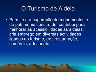 O Turismo de Aldeia Permite a recuperação de monumentos e do património construído, contribui para melhorar as acessibilidades às aldeias, cria emprego em diversas actividades ligadas ao turismo, ex.: restauração, comércio, artesanato,... 