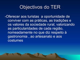 Objectivos do TER -Oferecer aos turistas  a oportunidade de conviver com as práticas, as tradições e os valores da sociedade rural, valorizando as particularidades de cada região, nomeadamente no que diz respeito à gastronomia , ao artesanato e aos costumes 