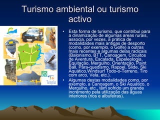 Turismo ambiental ou turismo activo Esta forma de turismo, que contribui para a dinamização de algumas areas rurais, associa, por vezes, a prática de modalidades mais antigas de desporto (como, por exemplo, o Golfe) a outras mais recentes e algumas delas radicais (Balonismo, BTT, Canoagem, Circuitos de Aventura, Escalada, Espeleologia, Equitação, Mergulho, Orientação, Paint Ball, Pára-quedismo, Rappel, Slide, Ski Aquático,Windsurf Todo-o-Terreno, Tiro com arco, Vela, etc.). Algumas destas modalidades como, por exemplo, a Canoagem, o Ski Aquático, o Mergulho, etc., têm sofrido um grande incremento pela utilização das águas interiores (rios e albufeiras). 