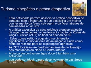 Turismo cinegético e pesca desportiva Esta actividade permite associar a prática desportiva ao contacto com a Natureza, o que possibilita um melhor conhecimento da fauna selvagem e da flora, através de caminhadas ao ar livre. A prática excessiva da caça originou a quase extinção de algumas espécies, o que levou à criação de Zonas de Caça Turística (ZCT) no final da década de 80. Estas zonas estão a adquirir uma dimensão significativa, como factores de animação e ainda como fonte de receitas para as explorações agrícolas. As ZCT localizam-se predominantemente no Alentejo, nas montanhas do Norte e Centro Interior. A pesca desportiva em água doce é também uma actividade que pode contribuir para o desenvolvimento das áreas rurais. 
