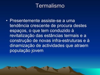 Termalismo Presentemente assiste-se a uma tendência crescente de procura destes espaços, o que tem conduzido à revitalização das estâncias termais e a construção de novas infra-estruturas e à dinamização de actividades que atraem população jovem 