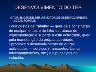 DESENVOLVIMENTO DO TER O TURISMO PODE SER UM MOTOR DE DESENVOLVIMENTO LOCAL PORQUE: •  cria postos de trabalho — quer pela construção de equipamentos e de infra-estruturas de implementação e suporte a esta actividade, quer pela manutenção da própria actividade; •  promove o desenvolvimento de outras actividades — serviços (transportes, banca, telecomunicações, etc.) e alguns tipos de indústria; 