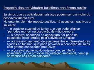 Impacto das actividades turísticas nas áreas rurais Já vimos que as actividades turísticas podem ser um motor do desenvolvimento rural. No entanto, além do impacto positivo, há aspectos negativos a salientar: — o carácter sazonal do turismo, o que pode originar “períodos mortos’ na ocupação da mão-de-obra; —  o possível abandono da agricultura por parte da população local, atraída pela actividade turística; —  o excessivo aumento de equipamentos e infra-estruturas ligadas ao turismo, que pode provocar a ocupação de solos com grande capacidade produtiva; —  o possível aumento do turismo que, se não for acautelado, pode provocar degradação ambiental, como já se verifica nas áreas balneares. 
