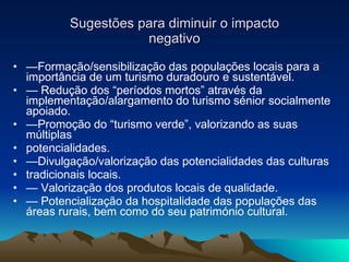 Sugestões para diminuir o impacto negativo — Formação/sensibilização das populações locais para a importância de um turismo duradouro e sustentável. —  Redução dos “períodos mortos” através da implementação/alargamento do turismo sénior socialmente apoiado. — Promoção do “turismo verde”, valorizando as suas múltiplas potencialidades. — Divulgação/valorização das potencialidades das culturas tradicionais locais. —  Valorização dos produtos locais de qualidade. —  Potencialização da hospitalidade das populações das áreas rurais, bem como do seu património cultural. 