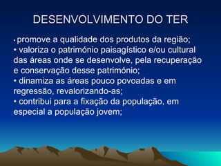DESENVOLVIMENTO DO TER •  promove a qualidade dos produtos da região; •  valoriza o património paisagístico e/ou cultural das áreas onde se desenvolve, pela recuperação e conservação desse património; •  dinamiza as áreas pouco povoadas e em regressão, revalorizando-as; •  contribui para a fixação da população, em especial a população jovem; 