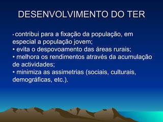 DESENVOLVIMENTO DO TER •  contribui para a fixação da população, em especial a população jovem; •  evita o despovoamento das áreas rurais; •  melhora os rendimentos através da acumulação de actividades; •  minimiza as assimetrias (sociais, culturais, demográficas, etc.). 