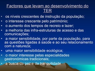 Factores que levam ao desenvolvimento do TER os níveis crescentes de instrução da população; o interesse crescente pelo património; o aumento dos tempos de recreio e lazer; a melhoria das infra-estruturas de acesso e das comunicações; a maior sensibilidade, por parte da população, para as questões ligadas à saúde e ao seu relacionamento com a natureza; uma maior sensibilidade ecológica; o maior interesse pelas especialidades gastronómicas tradicionais; a busca da paz e da tranquilidade. 