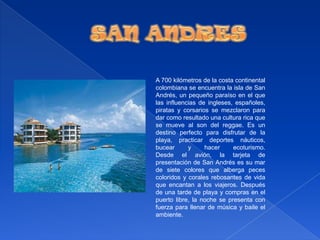 SAN ANDRESA 700 kilómetros de la costa continental colombiana se encuentra la isla de San Andrés, un pequeño paraíso en el que las influencias de ingleses, españoles, piratas y corsarios se mezclaron para dar como resultado una cultura rica que se mueve al son del reggae. Es un destino perfecto para disfrutar de la playa, practicar deportes náuticos, bucear y hacer ecoturismo.Desde el avión, la tarjeta de presentación de San Andrés es su mar de siete colores que alberga peces coloridos y corales rebosantes de vida que encantan a los viajeros. Después de una tarde de playa y compras en el puerto libre, la noche se presenta con fuerza para llenar de música y baile el ambiente.