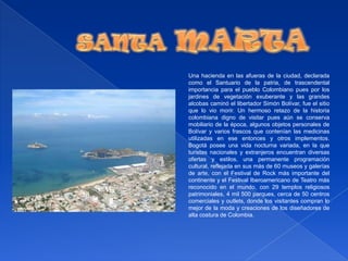 SANTAMARTAUna hacienda en las afueras de la ciudad, declarada como el Santuario de la patria, de trascendental importancia para el pueblo Colombiano pues por los jardines de vegetación exuberante y las grandes alcobas caminó el libertador Simón Bolívar, fue el sitio que lo vio morir. Un hermoso retazo de la historia colombiana digno de visitar pues aún se conserva mobiliario de la época, algunos objetos personales de Bolívar y varios frascos que contenían las medicinas utilizadas en ese entonces y otros implementos. Bogotá posee una vida nocturna variada, en la que turistas nacionales y extranjeros encuentran diversas ofertas y estilos, una permanente programación cultural, reflejada en sus más de 60 museos y galerías de arte, con el Festival de Rock más importante del continente y el Festival Iberoamericano de Teatro más reconocido en el mundo, con 29 templos religiosos patrimoniales, 4 mil 500 parques, cerca de 50 centros comerciales y outlets, donde los visitantes compran lo mejor de la moda y creaciones de los diseñadores de alta costura de Colombia. 