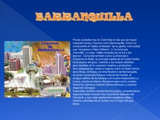 BARRANQUILLAPocas ciudades hay en Colombia en las que se hayan inspirado tantos músicos como Barranquilla. Cómo no componerle al “bailao arrebatao” de su gente, a la ciudad que “se parece a New Orleans”, a “su luna que maravilla” y a esas “calles doradas por el sol y las arenas”. Conocida también como La Arenosa o Curramba la Bella, la principal capital de la Costa Caribe es la puerta del gozo, colorido y los brazos abiertos, pero también de la vocación creativa y productiva.Son obligadas las visitas a lugares como el Teatro Amira de la Rosa, el Museo de Arte Moderno de Barranquilla, el recién construido Parque Cultural del Caribe, el antiguo edificio de la Aduana y el museo-restaurante La Cueva, donde se dieron cita personajes como nuestro Nobel de Literatura Gabriel García Márquez y el pintor Alejandro Obregón.Imperdible también resulta Barranquijazz, considerada la segunda fiesta musical más importante después del Carnaval, y que cada septiembre engalana calles y centros culturales de la ciudad con lo mejor del jazz latino.