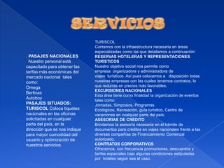SERVICIOSTURISCOLContamos con la infraestructura necesaria en áreas especializadas como las que detallamos a continuación:RESERVAS HOTELERAS Y REPRESENTACIONES TURÍSTICOSNuestro objetivo social nos permite como empresa  organizadora y administradora de viajes  turísticos. Así pues colocamos a   disposición todas nuestras empresas con las cuales tenemos contratos, lo que redunda en precios más favorables.EXCURSIONES NACIONALES Esta área tiene como finalidad la organización de eventos tales como: Jornadas, Simposios, Programas Ecológicos, Recreación, guía turístico, Centro de vacaciones en cualquier parte del país.ASESORIAS DE CRÉDITOBrindamos la asesoría necesaria en el trámite de documentos para créditos en viajes nacionales frente a las diversas compañías de Financiamiento Comercial autorizado. CONTRATOS CORPORATIVOSOfrecemos, con frecuencia promociones, descuentos y tarifas especiales bajo algunas condiciones estipuladas por  hoteles según sea el caso. . PASAJES NACIONALES  Nuestro personal está capacitado para obtener las tarifas más económicas del mercado nacional  tales como:OmegaBerlinasAutoboyPASAJES SITUADOS:TURISCOL Coloca tiquetes nacionales en las oficinas solicitadas en cualquier parte del país, en la dirección que se nos indique para mayor comodidad del usuario y optimización de nuestros servicios. 
