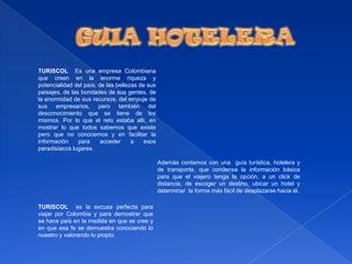 GUIA HOTELERATURISCOL  Es una empresa Colombiana que creen en la enorme riqueza y potencialidad del país; de las bellezas de sus paisajes, de las bondades de sus gentes, de la enormidad de sus recursos, del empuje de sus empresarios, pero también del desconocimiento que se tiene de los mismos. Por lo que el reto estaba allí, en mostrar lo que todos sabemos que existe pero que no conocemos y en facilitar la información para acceder a esos paradisíacos lugares.Además contamos con una  guía turística, hotelera y de transporte, que condensa la información básica para que el viajero tenga la opción, a un click de distancia, de escoger un destino, ubicar un hotel y determinar  la forma más fácil de desplazarse hacia él. TURISCOL  es la excusa perfecta para viajar por Colombia y para demostrar que se hace país en la medida en que se cree y en que esa fe se demuestra conociendo lo nuestro y valorando lo propio. 