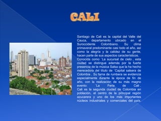 CALISantiago de Cali es la capital del Valle del Cauca, departamento ubicado en el Suroccidente Colombiano. Su clima primaveral predominante casi todo el año, así como la alegría y la calidez de su gente, hacen parte de sus aspectos característicos. Conocida como `La sucursal de cielo´, esta ciudad se distingue además por la fuerte presencia de la música Salsa que la ha hecho merecedora del título de `Capital salsera de Colombia´. Su fama de rumbera se evidencia especialmente durante la época de fin de año, con la realización de su más magno evento: `La Feria de Cali´. Cali es la segunda ciudad de Colombia en población, el centro de la principal región azucarera y uno de los más importantes núcleos industriales y comerciales del país. 