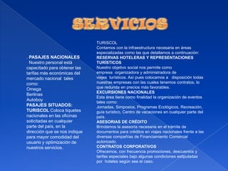 SERVICIOSTURISCOLContamos con la infraestructura necesaria en áreas especializadas como las que detallamos a continuación:RESERVAS HOTELERAS Y REPRESENTACIONES TURÍSTICOSNuestro objetivo social nos permite como empresa  organizadora y administradora de viajes  turísticos. Así pues colocamos a   disposición todas nuestras empresas con las cuales tenemos contratos, lo que redunda en precios más favorables.EXCURSIONES NACIONALES Esta área tiene como finalidad la organización de eventos tales como: Jornadas, Simposios, Programas Ecológicos, Recreación, guía turístico, Centro de vacaciones en cualquier parte del país.ASESORIAS DE CRÉDITOBrindamos la asesoría necesaria en el trámite de documentos para créditos en viajes nacionales frente a las diversas compañías de Financiamiento Comercial autorizado. CONTRATOS CORPORATIVOSOfrecemos, con frecuencia promociones, descuentos y tarifas especiales bajo algunas condiciones estipuladas por  hoteles según sea el caso. . PASAJES NACIONALES  Nuestro personal está capacitado para obtener las tarifas más económicas del mercado nacional  tales como:OmegaBerlinasAutoboyPASAJES SITUADOS:TURISCOL Coloca tiquetes nacionales en las oficinas solicitadas en cualquier parte del país, en la dirección que se nos indique para mayor comodidad del usuario y optimización de nuestros servicios. 