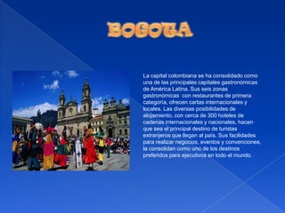 BOGOTALa capital colombiana se ha consolidado como una de las principales capitales gastronómicas de América Latina. Sus seis zonas gastronómicas  con restaurantes de primera categoría, ofrecen cartas internacionales y locales. Las diversas posibilidades de alojamiento, con cerca de 300 hoteles de cadenas internacionales y nacionales, hacen que sea el principal destino de turistas extranjeros que llegan al país. Sus facilidades para realizar negocios, eventos y convenciones, la consolidan como uno de los destinos preferidos para ejecutivos en todo el mundo.