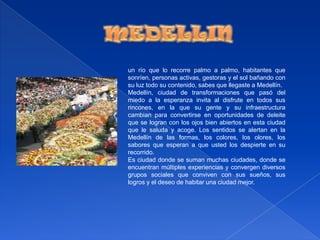 MEDELLINun río que lo recorre palmo a palmo, habitantes que sonríen, personas activas, gestoras y el sol bañando con su luz todo su contenido, sabes que llegaste a Medellín.Medellín, ciudad de transformaciones que pasó del miedo a la esperanza invita al disfrute en todos sus rincones, en la que su gente y su infraestructura cambian para convertirse en oportunidades de deleite que se logran con los ojos bien abiertos en esta ciudad que le saluda y acoge. Los sentidos se alertan en la Medellín de las formas, los colores, los olores, los sabores que esperan a que usted los despierte en su recorrido.Es ciudad donde se suman muchas ciudades, donde se encuentran múltiples experiencias y convergen diversos grupos sociales que conviven con sus sueños, sus logros y el deseo de habitar una ciudad mejor.