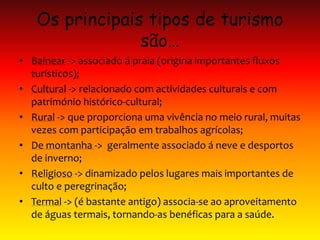 Os principais tipos de turismo
são…
• Balnear -> associado á praia (origina importantes fluxos
turísticos);
• Cultural -> relacionado com actividades culturais e com
património histórico-cultural;
• Rural -> que proporciona uma vivência no meio rural, muitas
vezes com participação em trabalhos agrícolas;
• De montanha -> geralmente associado á neve e desportos
de inverno;
• Religioso -> dinamizado pelos lugares mais importantes de
culto e peregrinação;
• Termal -> (é bastante antigo) associa-se ao aproveitamento
de águas termais, tornando-as benéficas para a saúde.
 