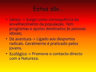 Estes são…
• Sénior -> Surge como consequência do
envelhecimento da população. Tem
programas e apoios destinados às pessoas
idosas;
• De aventura -> Ligado aos desportos
radicais. Geralmente é praticado pelos
jovens.
• Ecológico -> Promove o contacto directo
com a Natureza.
 