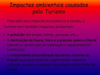 Impactes ambientais causados
pelo Turismo
Para além dos impactes económicos e sociais, o
Turismo tem também impactes ambientais:
• A poluição das praias, matas, parques, etc.;
• A destruição da fauna, flora e a pressão sobre o litoral
(devido á construção de habitação e equipamentos
turísticos);
• O crescimento desordenado das áreas urbanas do
litoral (que pode destruir o património natural e
culturas, devido o aumento da pressão sobre linha da
costa).
 