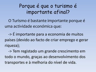 Porque é que o turismo é
importante afinal?
O Turismo é bastante importante porque é
uma actividade económica que:
-> É importante para a economia de muitos
países (devido ao facto de criar emprego e gerar
riqueza);
-> Tem registado um grande crescimento em
todo o mundo, graças ao desenvolvimento dos
transportes e à melhoria do nível de vida.
 