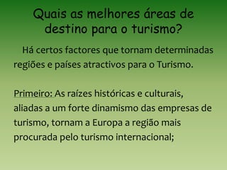 Quais as melhores áreas de
destino para o turismo?
Há certos factores que tornam determinadas
regiões e países atractivos para o Turismo.
Primeiro: As raízes históricas e culturais,
aliadas a um forte dinamismo das empresas de
turismo, tornam a Europa a região mais
procurada pelo turismo internacional;
 