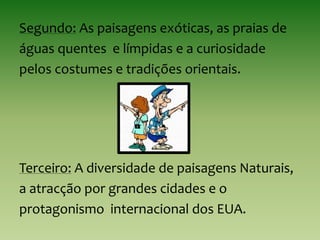 Segundo: As paisagens exóticas, as praias de
águas quentes e límpidas e a curiosidade
pelos costumes e tradições orientais.
Terceiro: A diversidade de paisagens Naturais,
a atracção por grandes cidades e o
protagonismo internacional dos EUA.
 