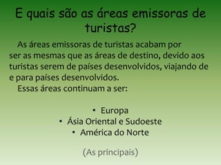 E quais são as áreas emissoras de
turistas?
As áreas emissoras de turistas acabam por
ser as mesmas que as áreas de destino, devido aos
turistas serem de países desenvolvidos, viajando de
e para países desenvolvidos.
Essas áreas continuam a ser:
• Europa
• Ásia Oriental e Sudoeste
• América do Norte
(As principais)
 
