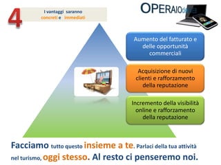 4Ivantaggi  saranno concreti e   immediatiFacciamo tutto questo insieme a te. Parlaci della tua attività nel turismo, oggi stesso. Al resto ci penseremo noi.