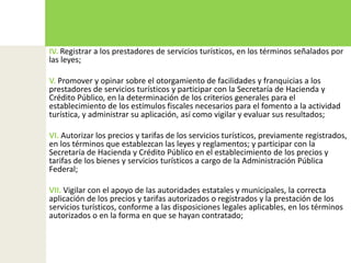 IV. Registrar a los prestadores de servicios turísticos, en los términos señalados por las leyes;V. Promover y opinar sobre el otorgamiento de facilidades y franquicias a los prestadores de servicios turísticos y participar con la Secretaría de Hacienda y Crédito Público, en la determinación de los criterios generales para el establecimiento de los estímulos fiscales necesarios para el fomento a la actividad turística, y administrar su aplicación, así como vigilar y evaluar sus resultados;VI. Autorizar los precios y tarifas de los servicios turísticos, previamente registrados, en los términos que establezcan las leyes y reglamentos; y participar con la Secretaría de Hacienda y Crédito Público en el establecimiento de los precios y tarifas de los bienes y servicios turísticos a cargo de la Administración Pública Federal;VII. Vigilar con el apoyo de las autoridades estatales y municipales, la correcta aplicación de los precios y tarifas autorizados o registrados y la prestación de los servicios turísticos, conforme a las disposiciones legales aplicables, en los términos autorizados o en la forma en que se hayan contratado;
