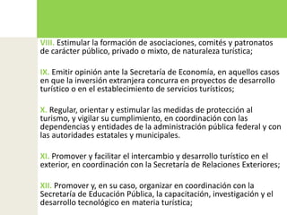 VIII. Estimular la formación de asociaciones, comités y patronatos de carácter público, privado o mixto, de naturaleza turística;IX. Emitir opinión ante la Secretaría de Economía, en aquellos casos en que la inversión extranjera concurra en proyectos de desarrollo turístico o en el establecimiento de servicios turísticos;X. Regular, orientar y estimular las medidas de protección al turismo, y vigilar su cumplimiento, en coordinación con las dependencias y entidades de la administración pública federal y con las autoridades estatales y municipales.XI. Promover y facilitar el intercambio y desarrollo turístico en el exterior, en coordinación con la Secretaría de Relaciones Exteriores;XII. Promover y, en su caso, organizar en coordinación con la Secretaría de Educación Pública, la capacitación, investigación y el desarrollo tecnológico en materia turística;