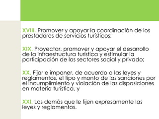 XVIII. Promover y apoyar la coordinación de los prestadores de servicios turísticos;XIX. Proyectar, promover y apoyar el desarrollo de la infraestructura turística y estimular la participación de los sectores social y privado;XX. Fijar e imponer, de acuerdo a las leyes y reglamentos, el tipo y monto de las sanciones por el incumplimiento y violación de las disposiciones en materia turística, yXXI. Los demás que le fijen expresamente las leyes y reglamentos.